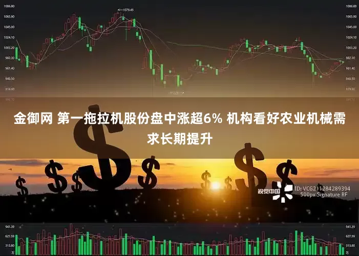 金御网 第一拖拉机股份盘中涨超6% 机构看好农业机械需求长期提升
