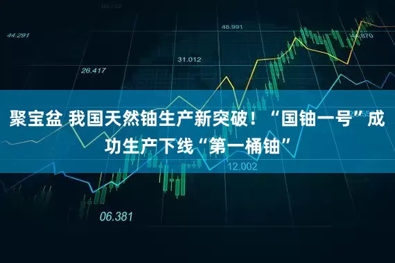 聚宝盆 我国天然铀生产新突破！“国铀一号”成功生产下线“第一桶铀”