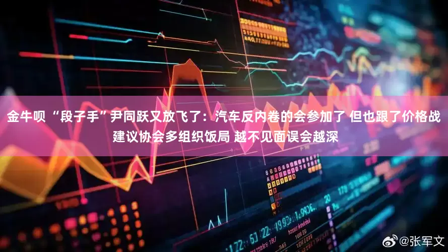 金牛呗 “段子手”尹同跃又放飞了：汽车反内卷的会参加了 但也跟了价格战 建议协会多组织饭局 越不见面误会越深