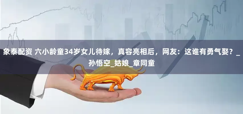 象泰配资 六小龄童34岁女儿待嫁，真容亮相后，网友：这谁有勇气娶？_孙悟空_姑娘_章同童