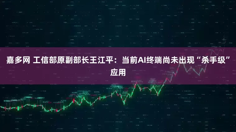 嘉多网 工信部原副部长王江平：当前AI终端尚未出现“杀手级”应用