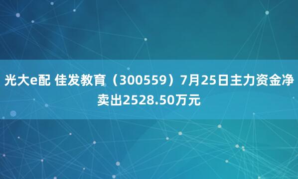 光大e配 佳发教育（300559）7月25日主力资金净卖出2528.50万元