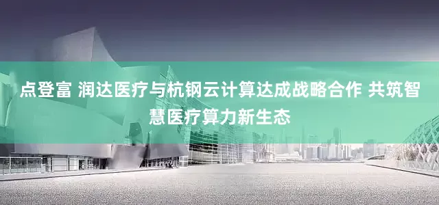 点登富 润达医疗与杭钢云计算达成战略合作 共筑智慧医疗算力新生态