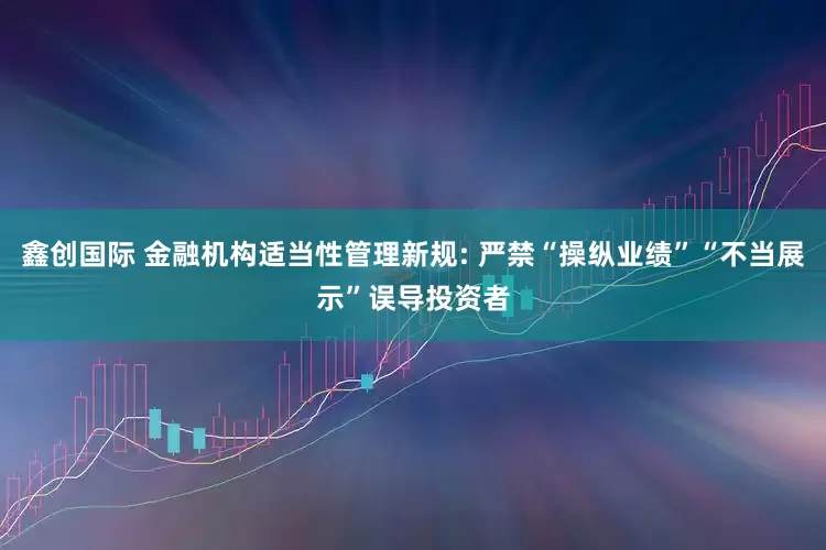 鑫创国际 金融机构适当性管理新规: 严禁“操纵业绩”“不当展示”误导投资者