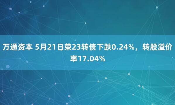 万通资本 5月21日荣23转债下跌0.24%，转股溢价率17.04%