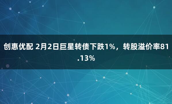 创惠优配 2月2日巨星转债下跌1%，转股溢价率81.13%