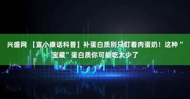 兴盛网 【宣小康话科普】补蛋白质别只盯着肉蛋奶！这种“宝藏”蛋白质你可能吃太少了